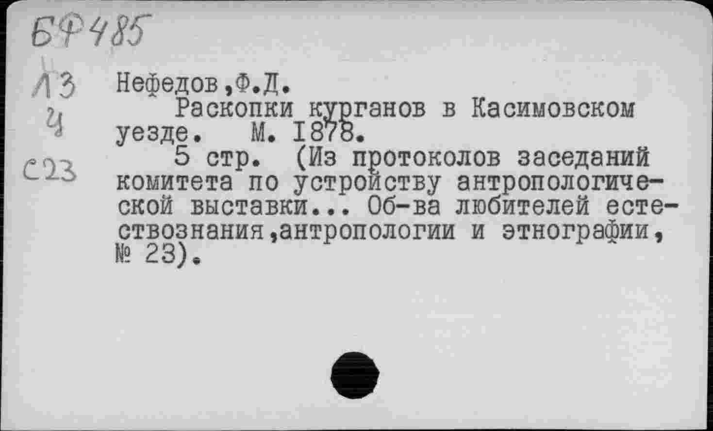 ﻿/13 Нефедов,Ф.Д.
Раскопки курганов в Касимовском уезде. М. 1878.
5 стр. (Из протоколов заседаний комитета по устройству антропологической выставки... Об-ва любителей естествознания,антропологии и этнографии, № 23).